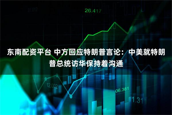 东南配资平台 中方回应特朗普言论：中美就特朗普总统访华保持着沟通