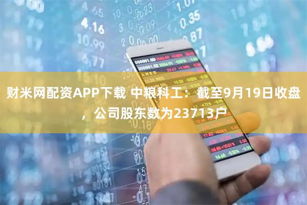财米网配资APP下载 中粮科工：截至9月19日收盘，公司股东数为23713户
