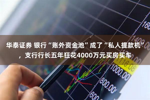 华泰证券 银行“账外资金池”成了“私人提款机”，支行行长五年狂花4000万元买房买车