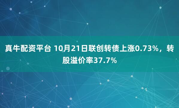 真牛配资平台 10月21日联创转债上涨0.73%，转股溢价率37.7%