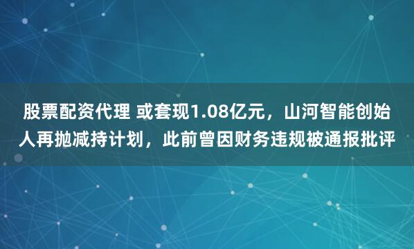 股票配资代理 或套现1.08亿元,山河智能创始人再抛减持计划,此前曾因财务违规被通报批评