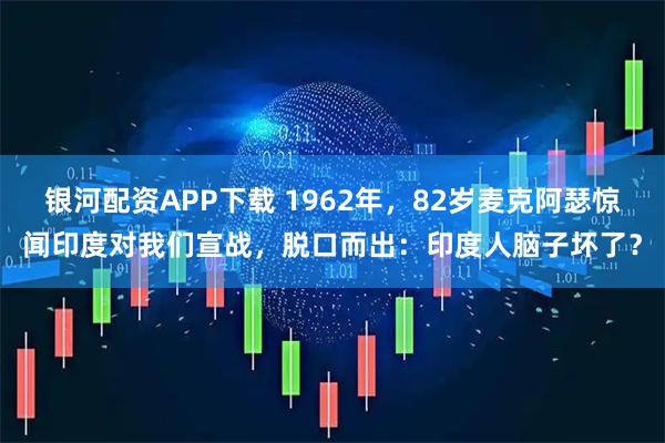 银河配资APP下载 1962年，82岁麦克阿瑟惊闻印度对我们宣战，脱口而出：印度人脑子坏了？