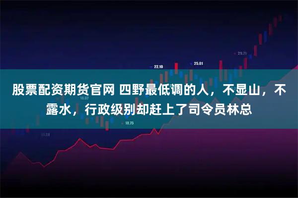 股票配资期货官网 四野最低调的人，不显山，不露水，行政级别却赶上了司令员林总