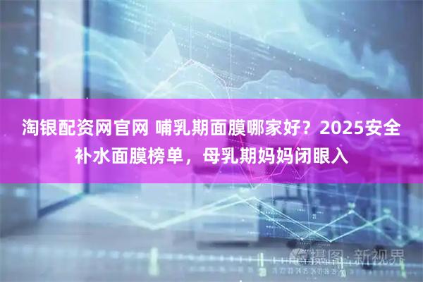 淘银配资网官网 哺乳期面膜哪家好？2025安全补水面膜榜单，母乳期妈妈闭眼入