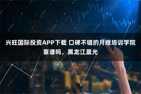 兴旺国际投资APP下载 口碑不错的月嫂培训学院靠谱吗,黑龙江晨光