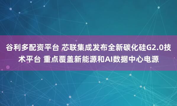 谷利多配资平台 芯联集成发布全新碳化硅G2.0技术平台 重点覆盖新能源和AI数据中心电源