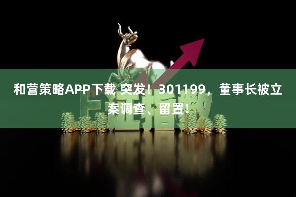 和营策略APP下载 突发！301199，董事长被立案调查、留置！