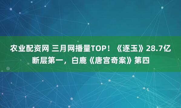 农业配资网 三月网播量TOP！《逐玉》28.7亿断层第一，白鹿《唐宫奇案》第四