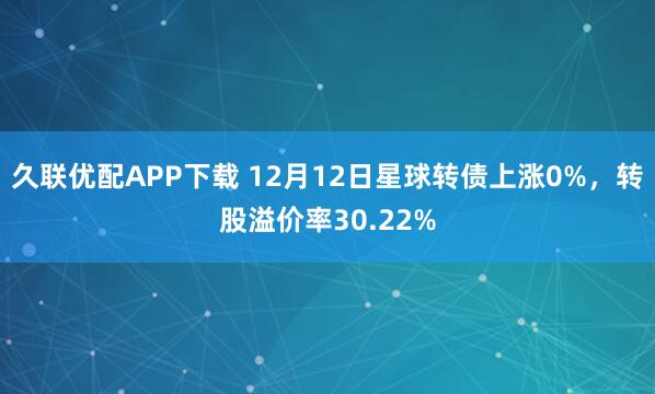 久联优配APP下载 12月12日星球转债上涨0%，转股溢价率30.22%