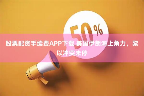 股票配资手续费APP下载 美国伊朗海上角力，黎以冲突未停