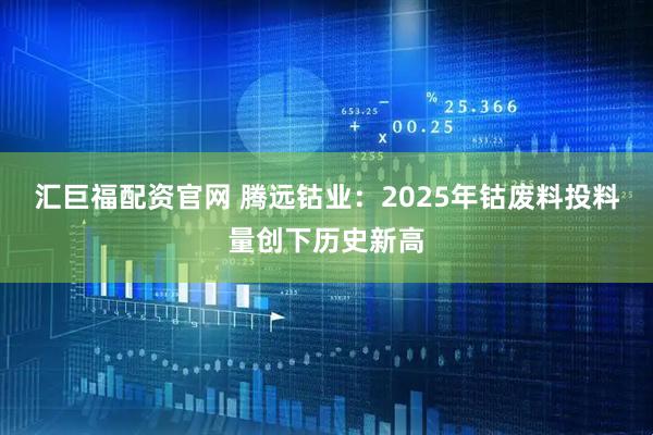 汇巨福配资官网 腾远钴业：2025年钴废料投料量创下历史新高