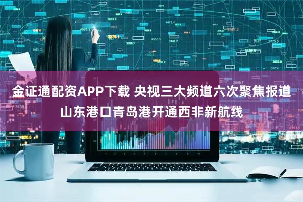 金证通配资APP下载 央视三大频道六次聚焦报道山东港口青岛港开通西非新航线