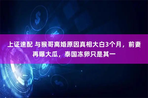 上证速配 与猴哥离婚原因真相大白3个月，前妻再曝大瓜，泰国冻卵只是其一