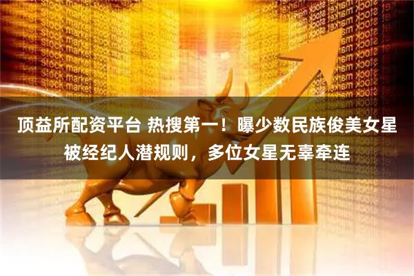 顶益所配资平台 热搜第一！曝少数民族俊美女星被经纪人潜规则，多位女星无辜牵连