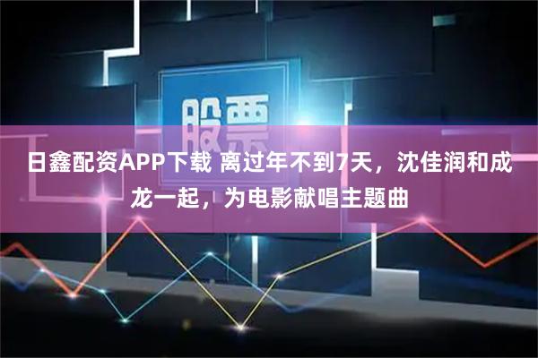 日鑫配资APP下载 离过年不到7天，沈佳润和成龙一起，为电影献唱主题曲