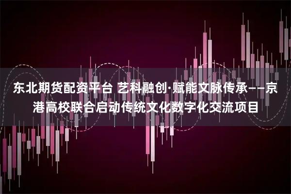 东北期货配资平台 艺科融创·赋能文脉传承——京港高校联合启动传统文化数字化交流项目