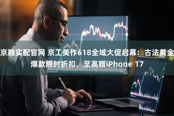 京融实配官网 京工美作618全域大促启幕：古法黄金爆款限时折扣，至高赠iPhone 17