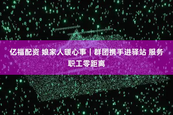 亿福配资 娘家人暖心事｜群团携手进驿站 服务职工零距离