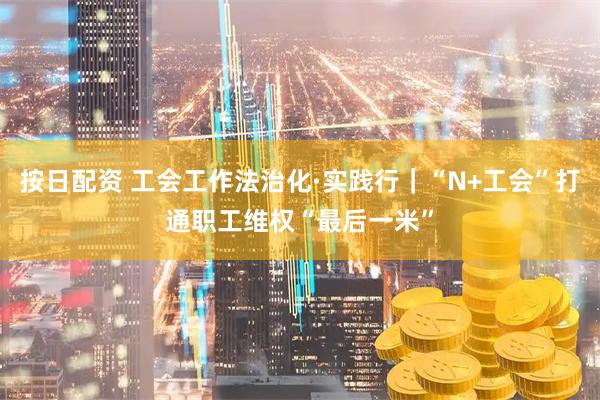 按日配资 工会工作法治化·实践行｜“N+工会”打通职工维权“最后一米”