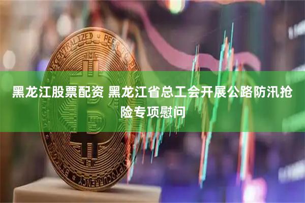 黑龙江股票配资 黑龙江省总工会开展公路防汛抢险专项慰问
