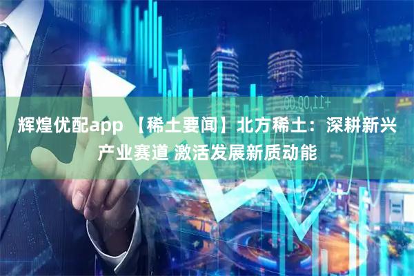辉煌优配app 【稀土要闻】北方稀土:深耕新兴产业赛道 激活发展新质动能
