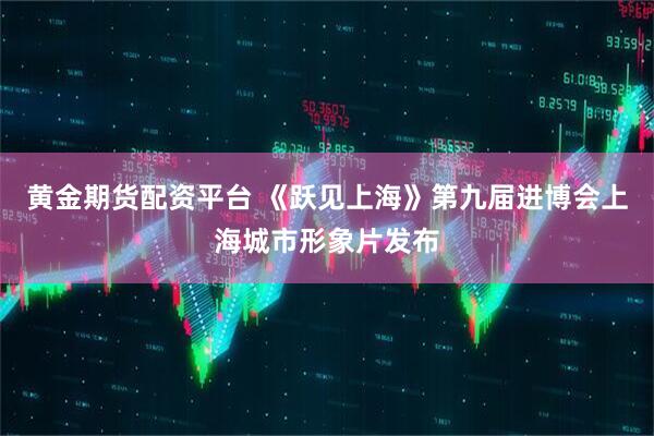 黄金期货配资平台 《跃见上海》第九届进博会上海城市形象片发布